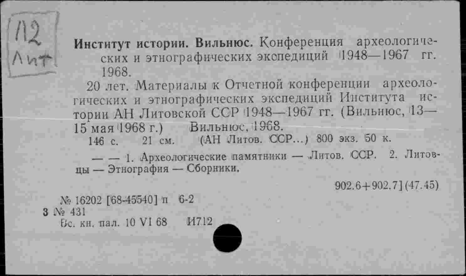 ﻿Институт истории. Вильнюс. Конференция археологиче-Д И.Т“ ских и этнографических экспедиций 11948—1967 гг.
'	1968.
20 лет. Материалы к Отчетной конференции археологических и этнографических экспедиции Института истории АН Литовской CGP 1948—1967 гг. (Вильнюс, 13— 15 мая 4968 г.) Вильнюс, 1968.
146 с. 21 см. (АН Литот. СЮР...) 800 экз. 60 к.
_______1, Археологические памятники —• Литов. ССР. 2. Литовцы — Этнография — Сборники.
902.6+902.7] (47.45) № 16202 [68-45540] п 6-2
3 № 431
Вс. кн. пал. 10 VI 68 И7Г2